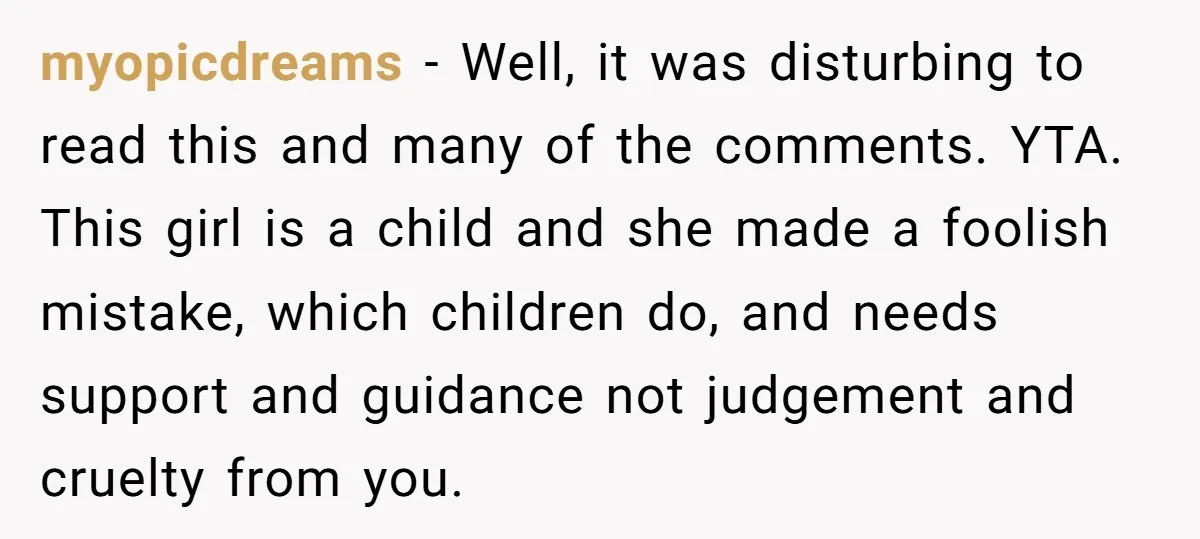 myopicdreams − Well, it was disturbing to read this and many of the comments. YTA. This girl is a child and she made a foolish mistake, which children do, and...