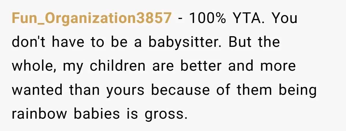 Fun_Organization3857 − 100% YTA. You don't have to be a babysitter. But the whole, my children are better and more wanted than yours because of them being rainbow babies is...