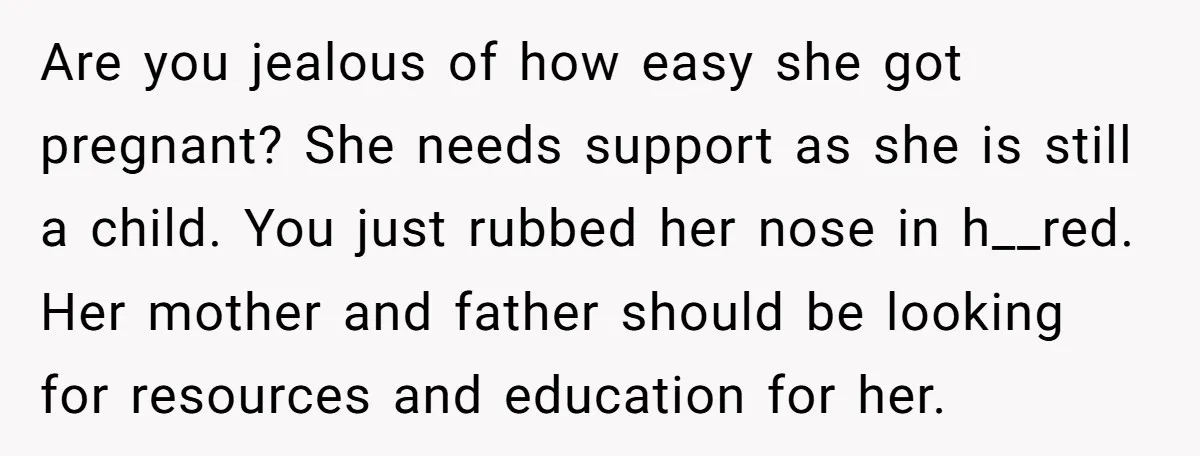 Are you jealous of how easy she got pregnant? She needs support as she is still a child. You just rubbed her nose in h__red. Her mother and father should...