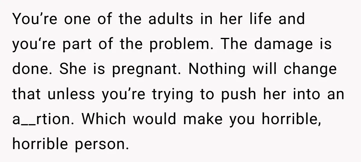 You’re one of the adults in her life and you‘re part of the problem. The damage is done. She is pregnant. Nothing will change that unless you’re trying to push...