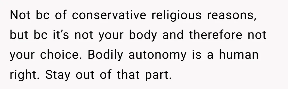 Not bc of conservative religious reasons, but bc it’s not your body and therefore not your choice. Bodily autonomy is a human right. Stay out of that part.