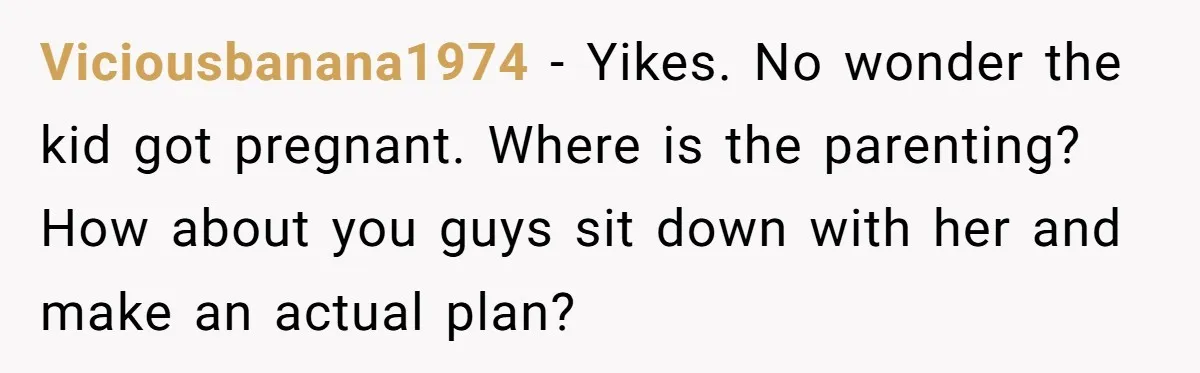 Viciousbanana1974 − Yikes. No wonder the kid got pregnant. Where is the parenting? How about you guys sit down with her and make an actual plan?