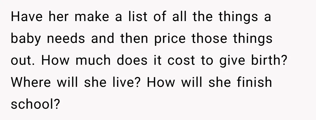 Have her make a list of all the things a baby needs and then price those things out. How much does it cost to give birth? Where will she live?...