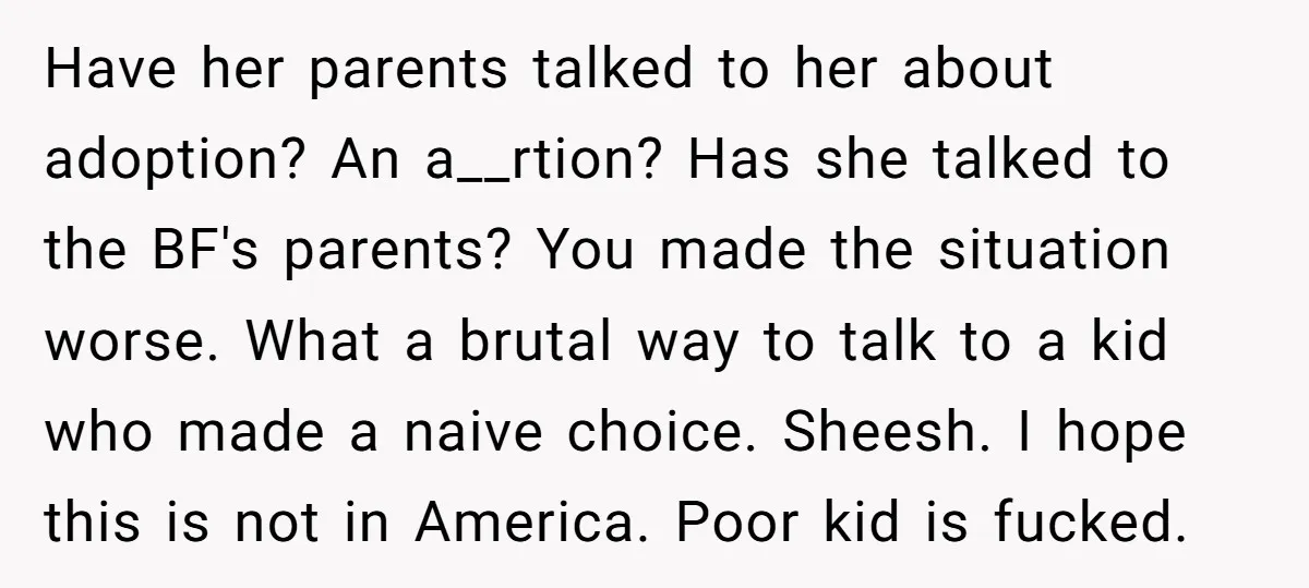 Have her parents talked to her about adoption? An a__rtion? Has she talked to the BF's parents? You made the situation worse. What a brutal way to talk to a...
