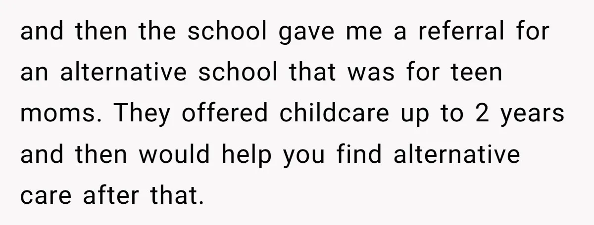 and then the school gave me a referral for an alternative school that was for teen moms. They offered childcare up to 2 years and then would help you find...