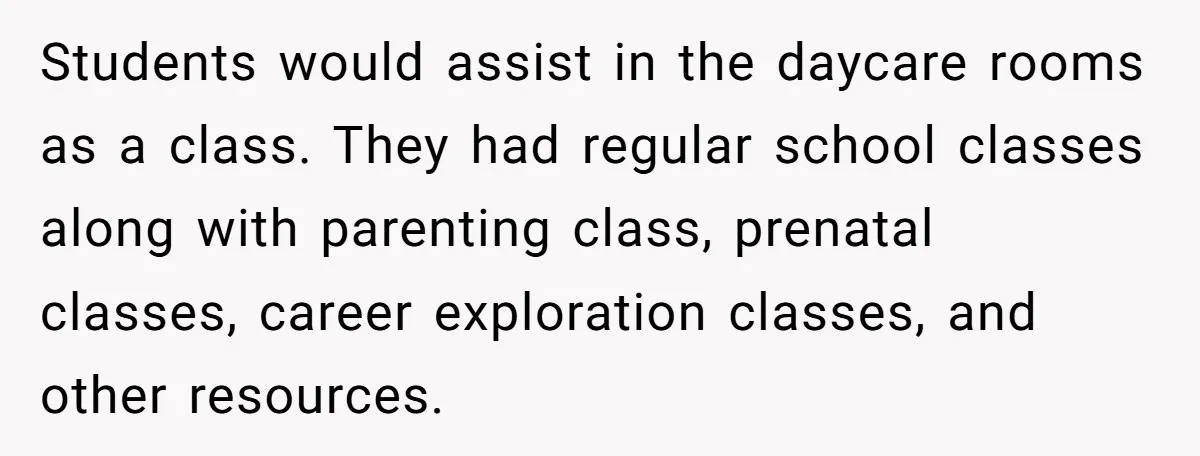 Students would assist in the daycare rooms as a class. They had regular school classes along with parenting class, prenatal classes, career exploration classes, and other resources.