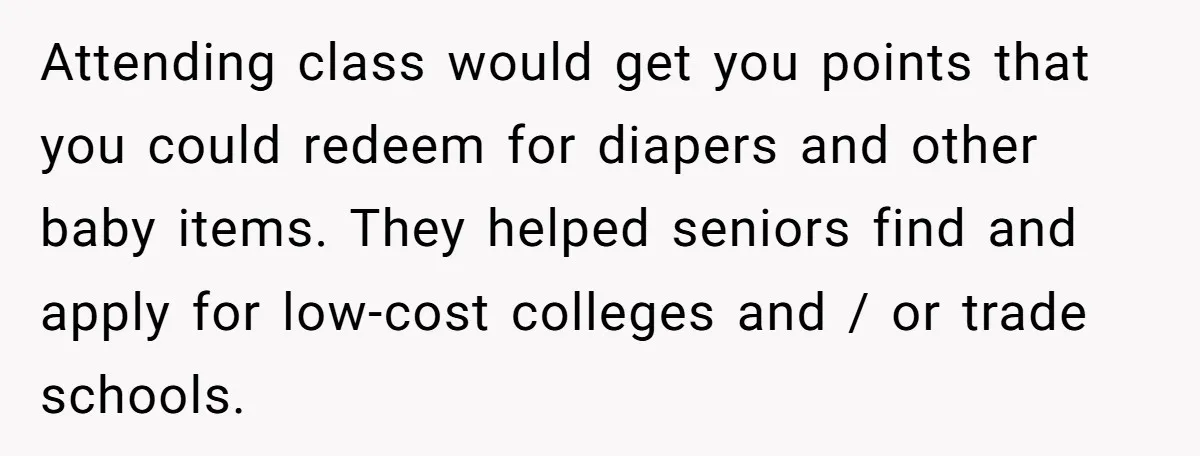 Attending class would get you points that you could redeem for diapers and other baby items. They helped seniors find and apply for low-cost colleges and / or trade schools.