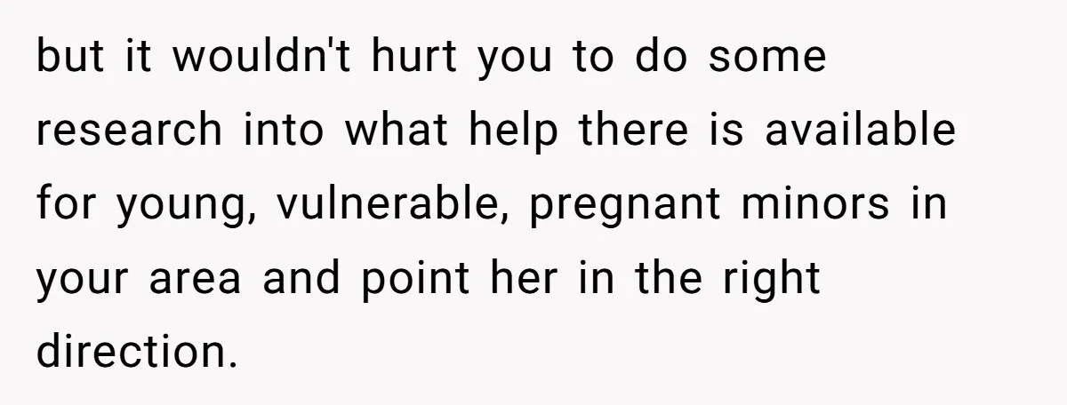 but it wouldn't hurt you to do some research into what help there is available for young, vulnerable, pregnant minors in your area and point her in the right direction.