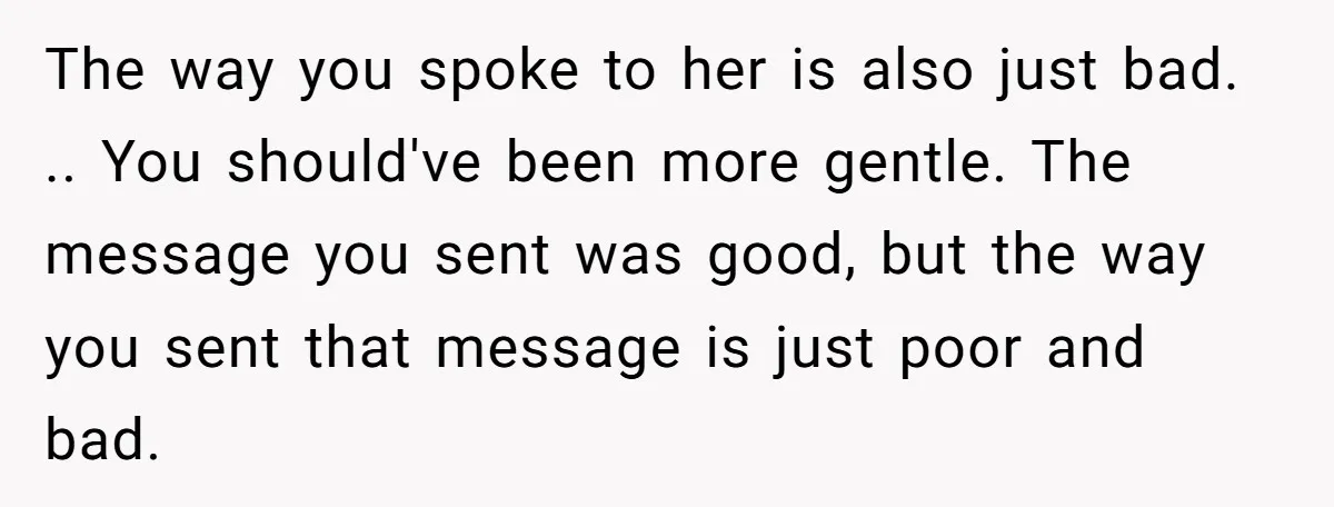 The way you spoke to her is also just bad. .. You should've been more gentle. The message you sent was good, but the way you sent that message is...