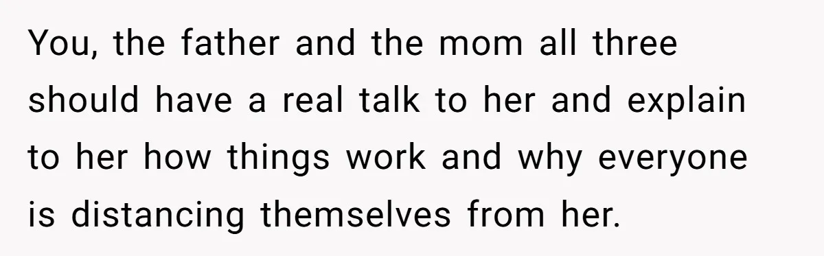 You, the father and the mom all three should have a real talk to her and explain to her how things work and why everyone is distancing themselves from her.
