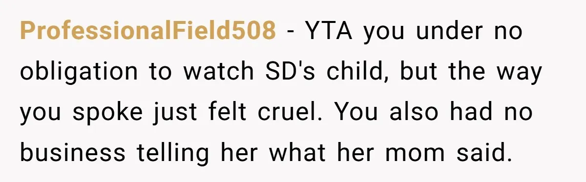 ProfessionalField508 − YTA you under no obligation to watch SD's child, but the way you spoke just felt cruel. You also had no business telling her what her mom said.