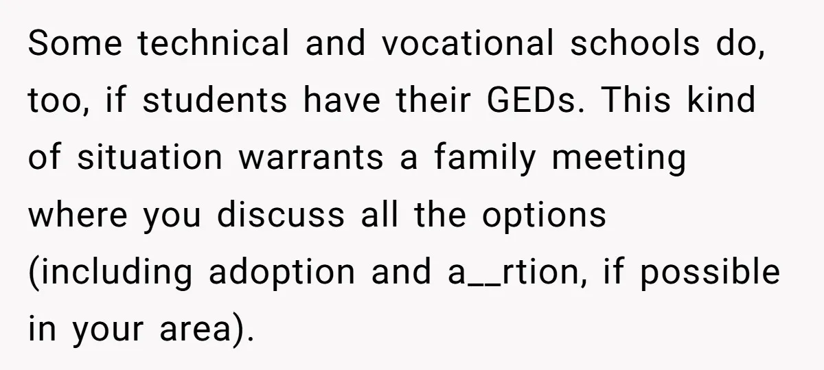 Some technical and vocational schools do, too, if students have their GEDs. This kind of situation warrants a family meeting where you discuss all the options (including adoption and a__rtion,...