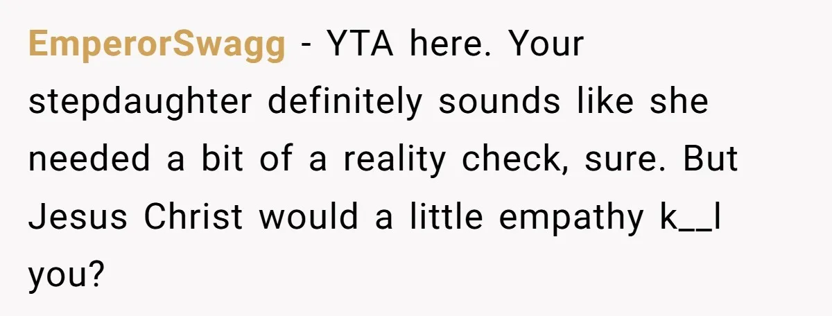 EmperorSwagg − YTA here. Your stepdaughter definitely sounds like she needed a bit of a reality check, sure. But Jesus Christ would a little empathy k__l you?
