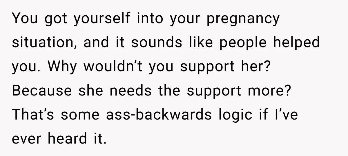 You got yourself into your pregnancy situation, and it sounds like people helped you. Why wouldn’t you support her? Because she needs the support more? That’s some ass-backwards logic if...