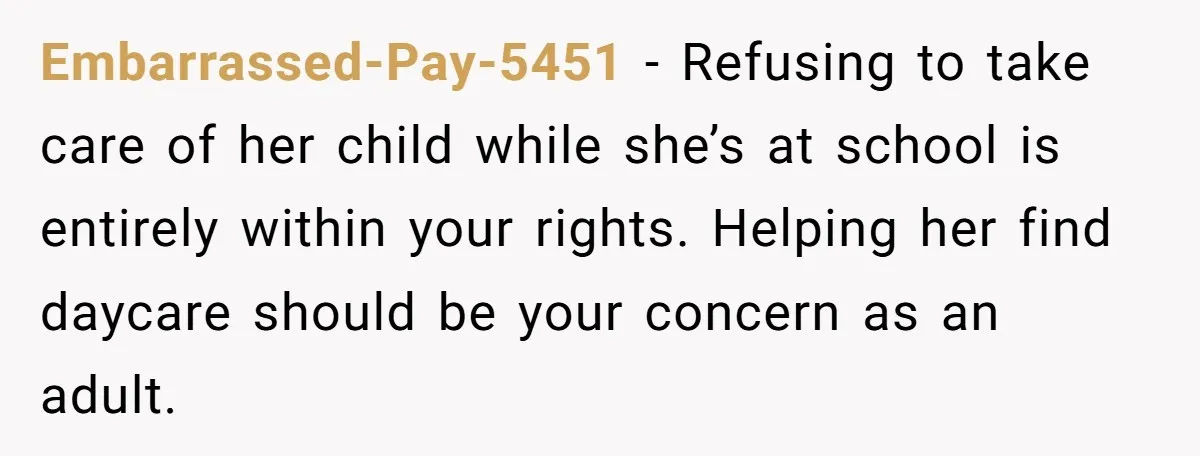 Embarrassed-Pay-5451 − Refusing to take care of her child while she’s at school is entirely within your rights. Helping her find daycare should be your concern as an adult.