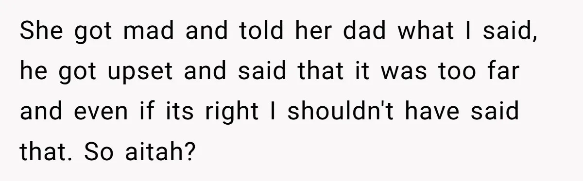 She got mad and told her dad what I said, he got upset and said that it was too far and even if its right I shouldn't have said that....