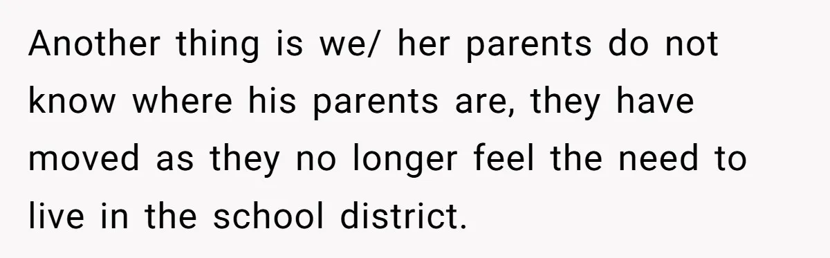 Another thing is we/ her parents do not know where his parents are, they have moved as they no longer feel the need to live in the school district.