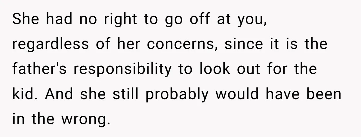 She had no right to go off at you, regardless of her concerns, since it is the father's responsibility to look out for the kid. And she still probably would...