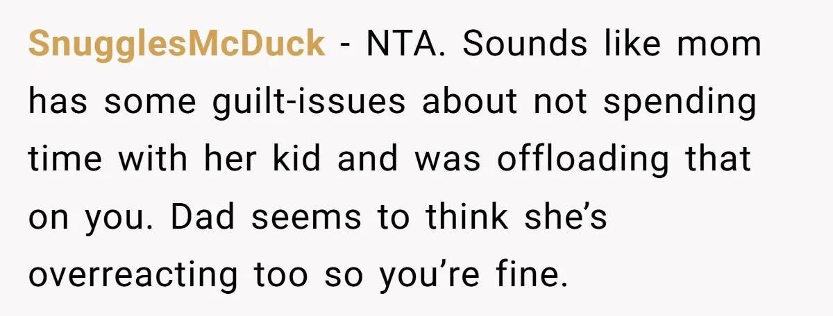 SnugglesMcDuck − NTA. Sounds like mom has some guilt-issues about not spending time with her kid and was offloading that on you. Dad seems to think she’s overreacting too so...