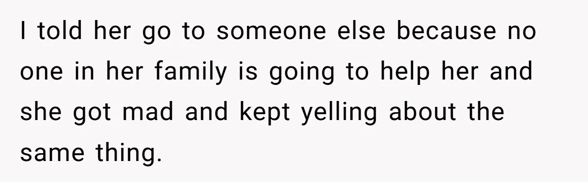I told her go to someone else because no one in her family is going to help her and she got mad and kept yelling about the same thing.