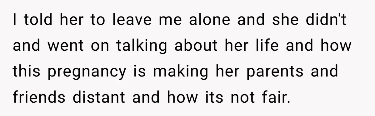 I told her to leave me alone and she didn't and went on talking about her life and how this pregnancy is making her parents and friends distant and how...