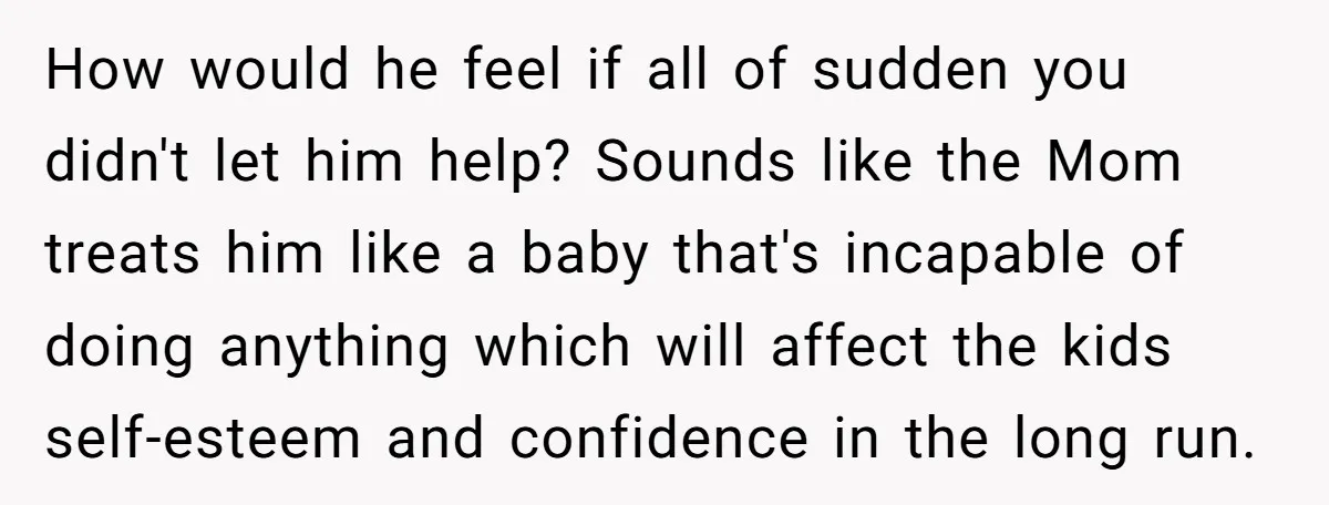 How would he feel if all of sudden you didn't let him help? Sounds like the Mom treats him like a baby that's incapable of doing anything which will affect...
