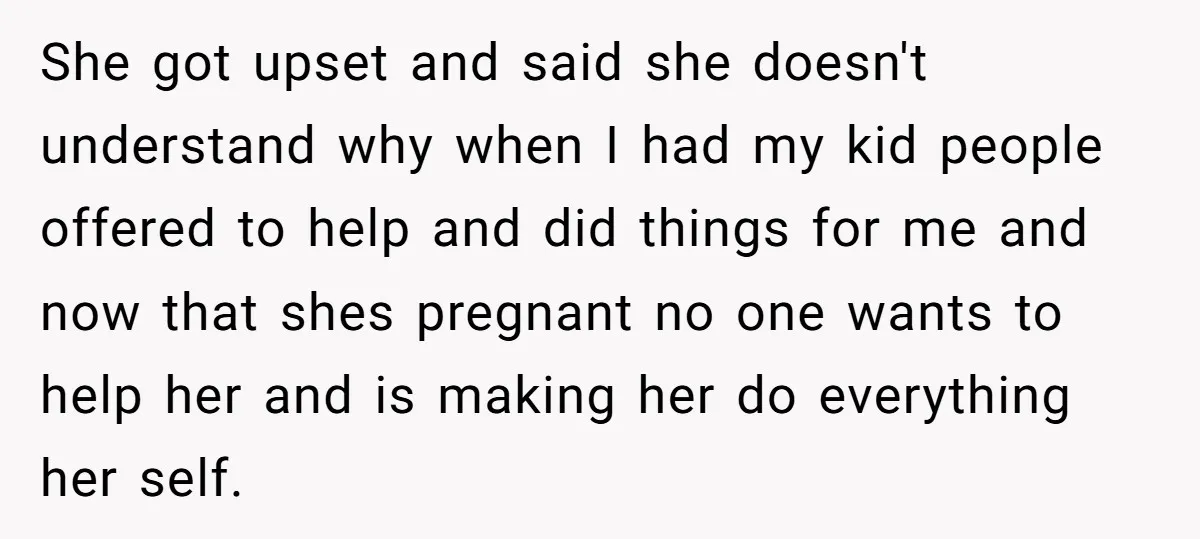 She got upset and said she doesn't understand why when I had my kid people offered to help and did things for me and now that shes pregnant no one...