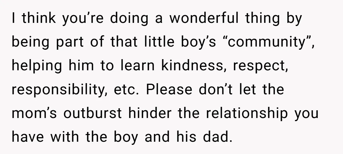 I think you’re doing a wonderful thing by being part of that little boy’s “community”, helping him to learn kindness, respect, responsibility, etc. Please don’t let the mom’s outburst hinder...