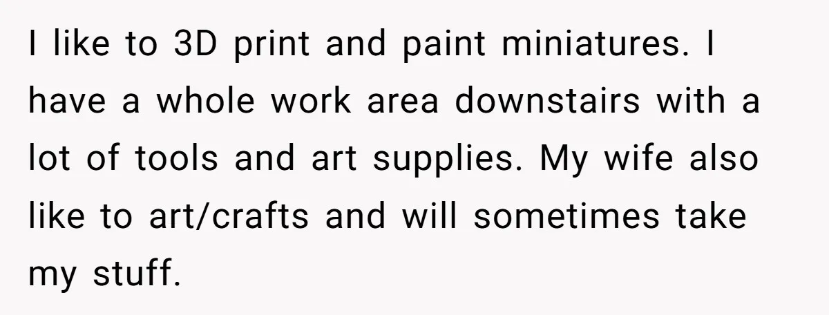 I like to 3D print and paint miniatures. I have a whole work area downstairs with a lot of tools and art supplies. My wife also like to art/crafts and...