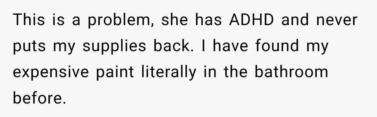 This is a problem, she has ADHD and never puts my supplies back. I have found my expensive paint literally in the bathroom before.