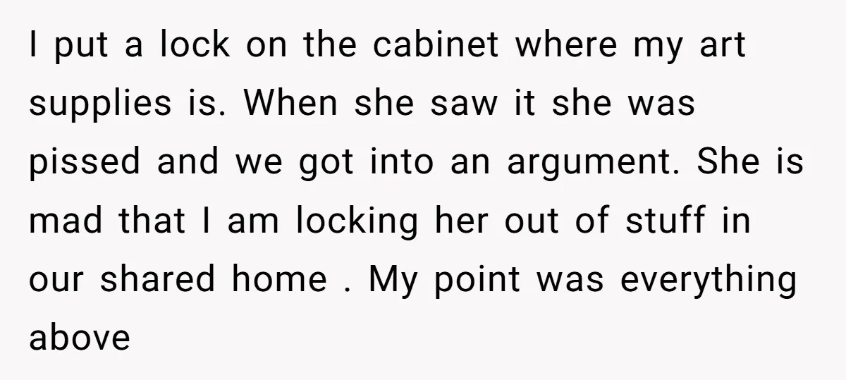 I put a lock on the cabinet where my art supplies is. When she saw it she was pissed and we got into an argument. She is mad that I...