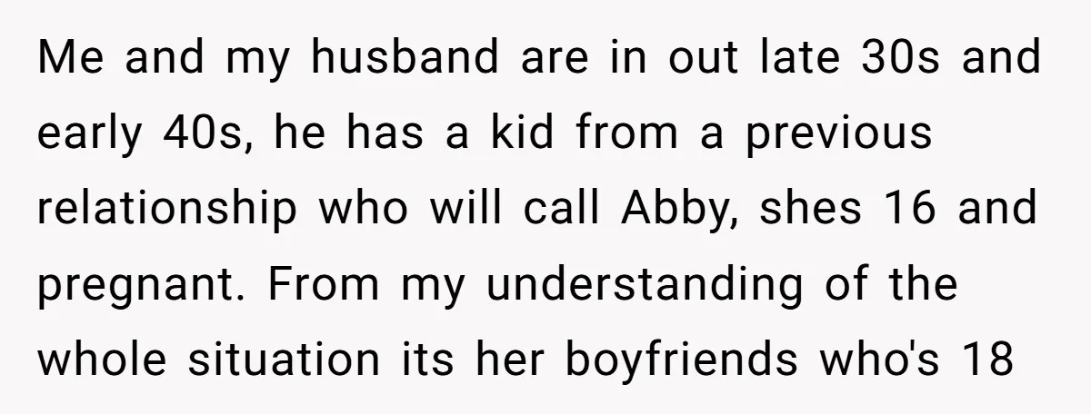 Me and my husband are in out late 30s and early 40s, he has a kid from a previous relationship who will call Abby, shes 16 and pregnant. From my...