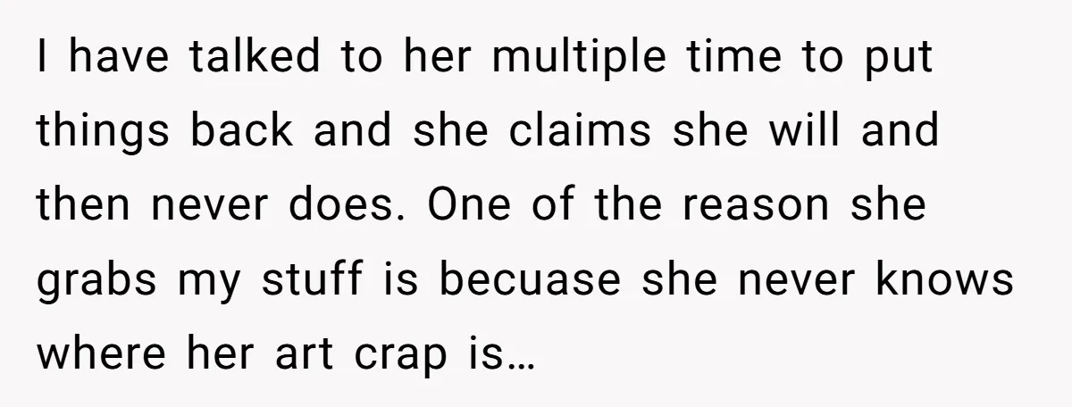 I have talked to her multiple time to put things back and she claims she will and then never does. One of the reason she grabs my stuff is becuase...