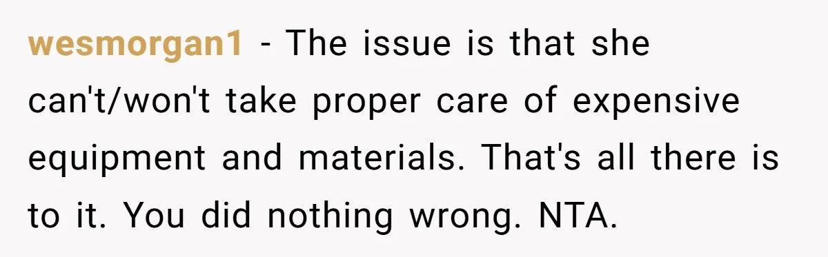 wesmorgan1 − The issue is that she can't/won't take proper care of expensive equipment and materials. That's all there is to it. You did nothing wrong. NTA.
