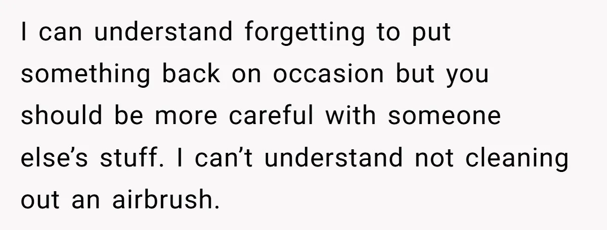 I can understand forgetting to put something back on occasion but you should be more careful with someone else’s stuff. I can’t understand not cleaning out an airbrush.