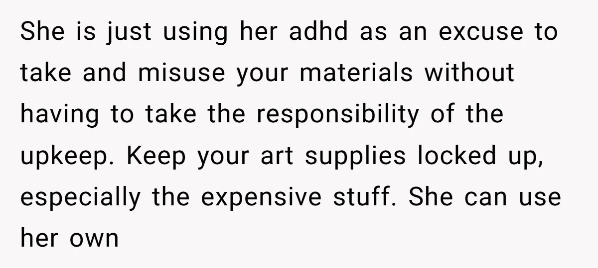 She is just using her adhd as an excuse to take and misuse your materials without having to take the responsibility of the upkeep. Keep your art supplies locked up,...