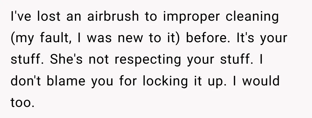 I've lost an airbrush to improper cleaning (my fault, I was new to it) before. It's your stuff. She's not respecting your stuff. I don't blame you for locking it...
