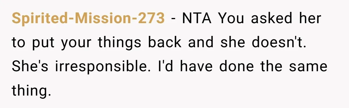 Spirited-Mission-273 − NTA You asked her to put your things back and she doesn't. She's irresponsible. I'd have done the same thing.