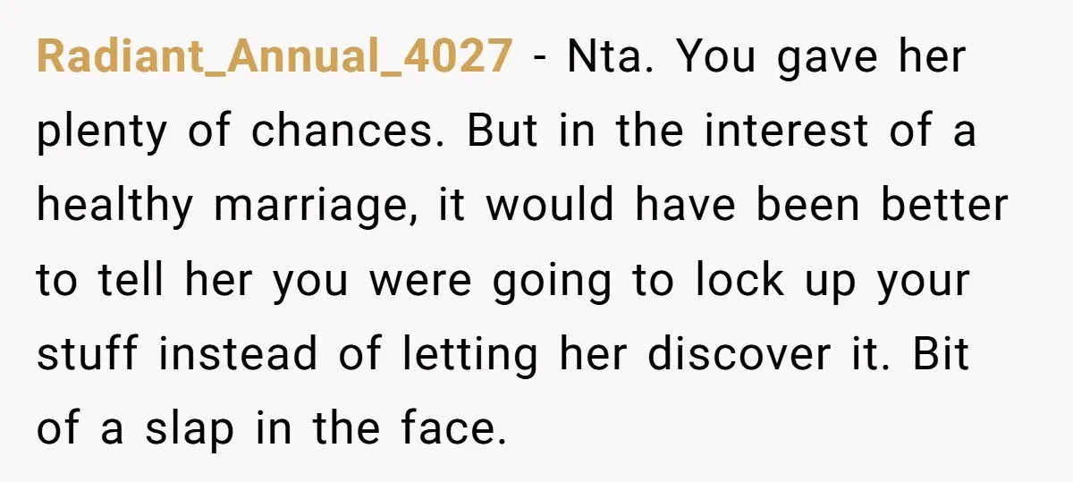 Radiant_Annual_4027 − Nta. You gave her plenty of chances. But in the interest of a healthy marriage, it would have been better to tell her you were going to lock...