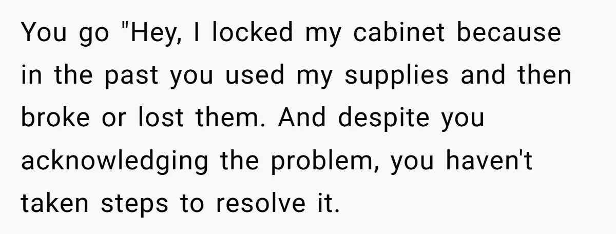 You go "Hey, I locked my cabinet because in the past you used my supplies and then broke or lost them. And despite you acknowledging the problem, you haven't taken...