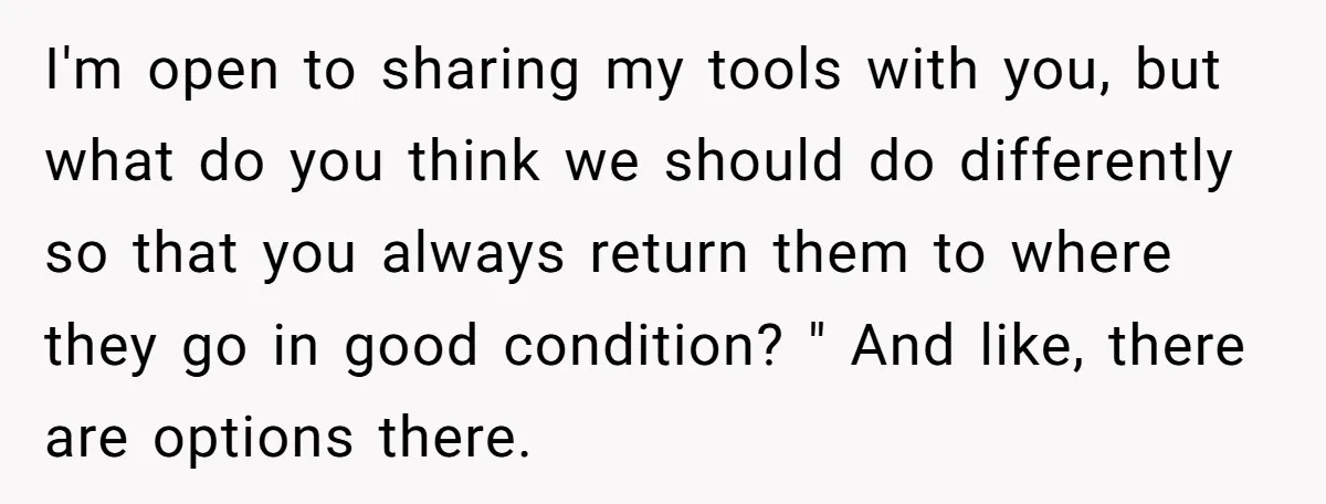 I'm open to sharing my tools with you, but what do you think we should do differently so that you always return them to where they go in good condition?...