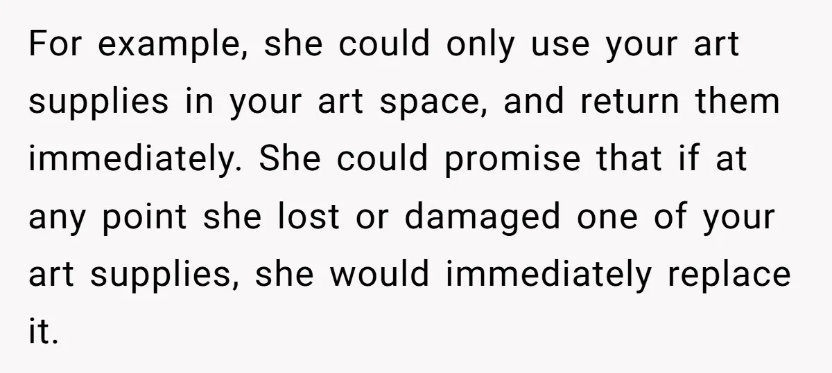 For example, she could only use your art supplies in your art space, and return them immediately. She could promise that if at any point she lost or damaged one...