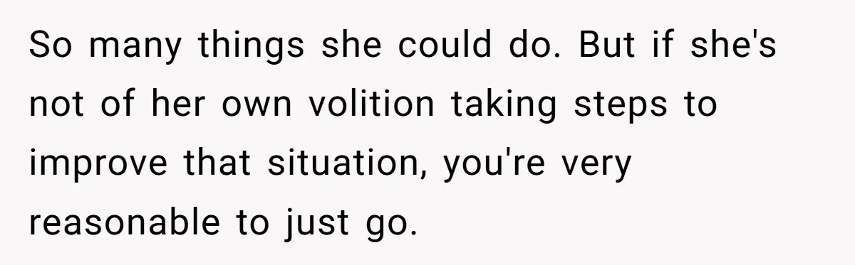 So many things she could do. But if she's not of her own volition taking steps to improve that situation, you're very reasonable to just go.
