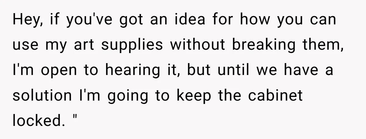 Hey, if you've got an idea for how you can use my art supplies without breaking them, I'm open to hearing it, but until we have a solution I'm going...
