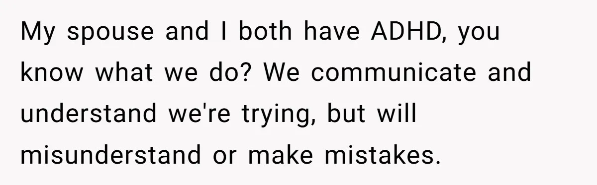My spouse and I both have ADHD, you know what we do? We communicate and understand we're trying, but will misunderstand or make mistakes.