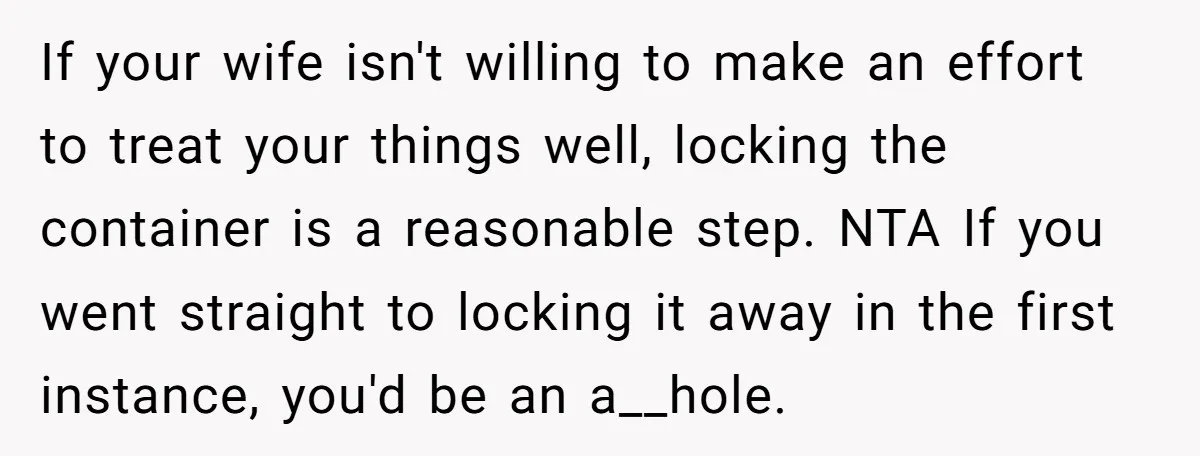 If your wife isn't willing to make an effort to treat your things well, locking the container is a reasonable step. NTA If you went straight to locking it away...