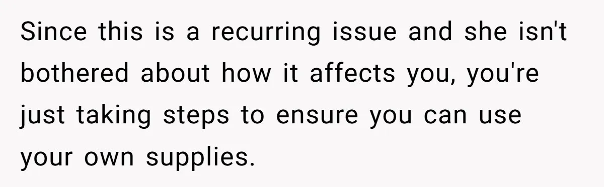 Since this is a recurring issue and she isn't bothered about how it affects you, you're just taking steps to ensure you can use your own supplies.