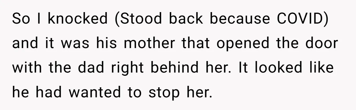 So I knocked (Stood back because COVID) and it was his mother that opened the door with the dad right behind her. It looked like he had wanted to stop...