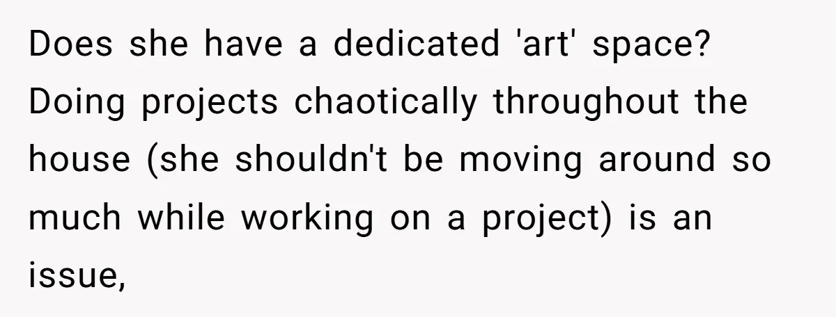 Does she have a dedicated 'art' space? Doing projects chaotically throughout the house (she shouldn't be moving around so much while working on a project) is an issue,