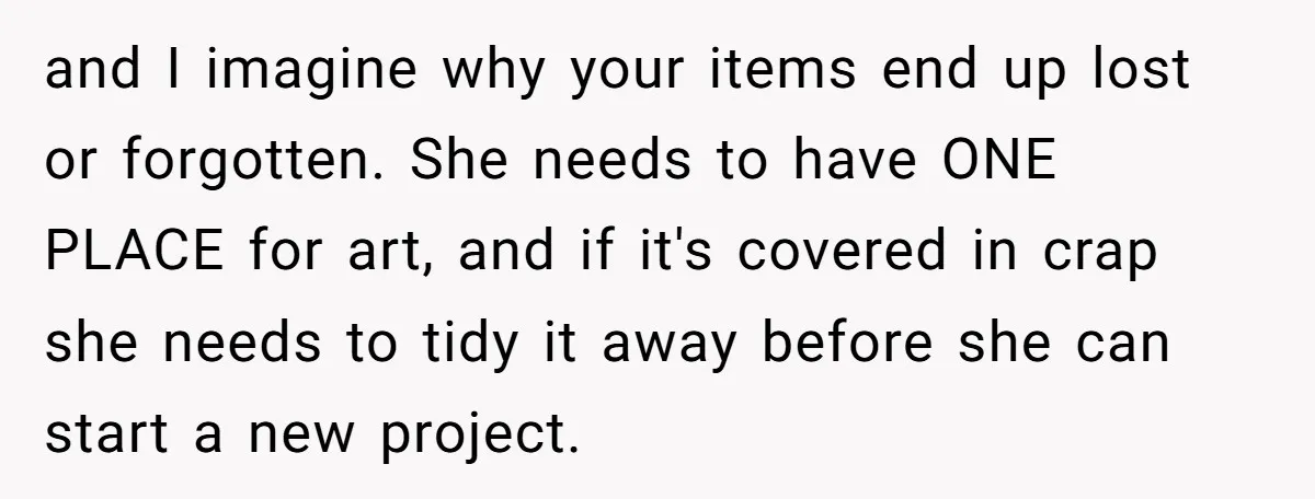 and I imagine why your items end up lost or forgotten. She needs to have ONE PLACE for art, and if it's covered in crap she needs to tidy it...